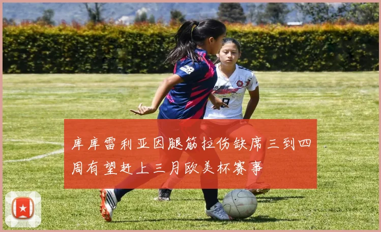 库库雷利亚因腿筋拉伤缺席三到四周有望赶上三月欧美杯赛事