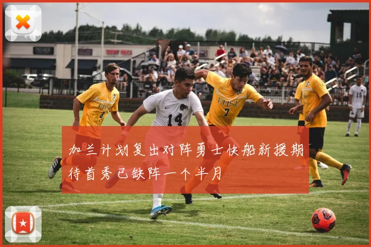 加兰计划复出对阵勇士快船新援期待首秀已缺阵一个半月
