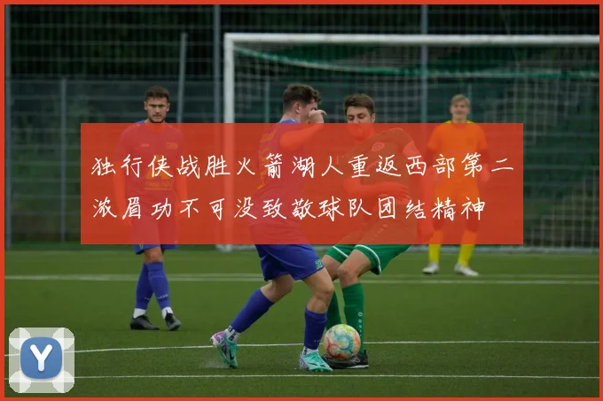 独行侠战胜火箭湖人重返西部第二浓眉功不可没致敬球队团结精神