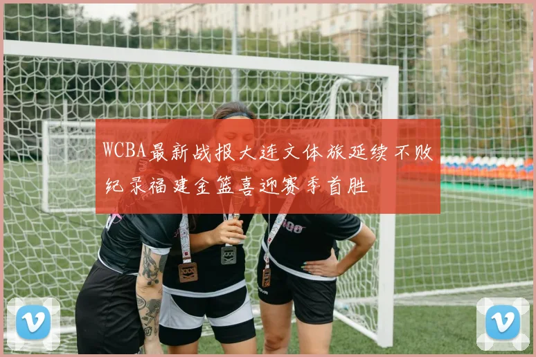 WCBA最新战报大连文体旅延续不败纪录福建金篮喜迎赛季首胜