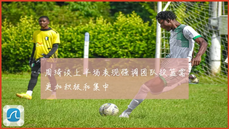 周琦谈上半场表现强调团队投篮需更加积极和集中