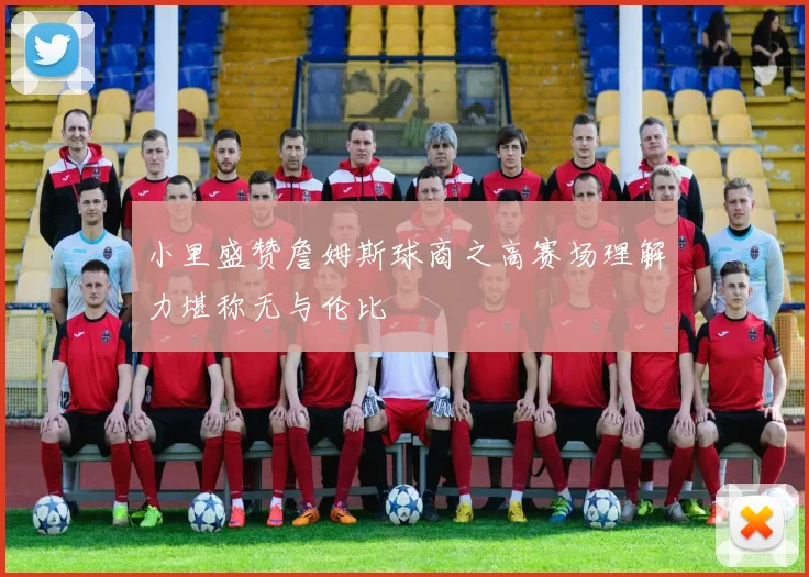 小里盛赞詹姆斯球商之高赛场理解力堪称无与伦比