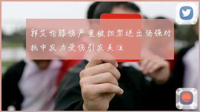 郭艾伦膝伤严重被担架送出场强对抗中发力受伤引发关注