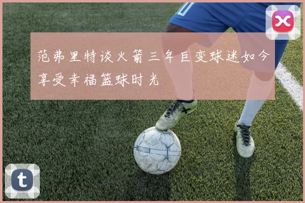 范弗里特谈火箭三年巨变球迷如今享受幸福篮球时光