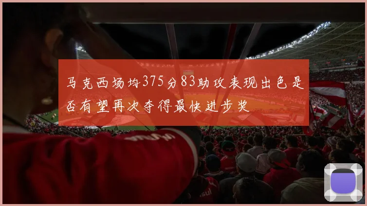 马克西场均375分83助攻表现出色是否有望再次夺得最快进步奖