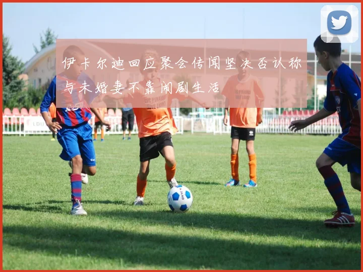 伊卡尔迪回应聚会传闻坚决否认称与未婚妻不靠闹剧生活