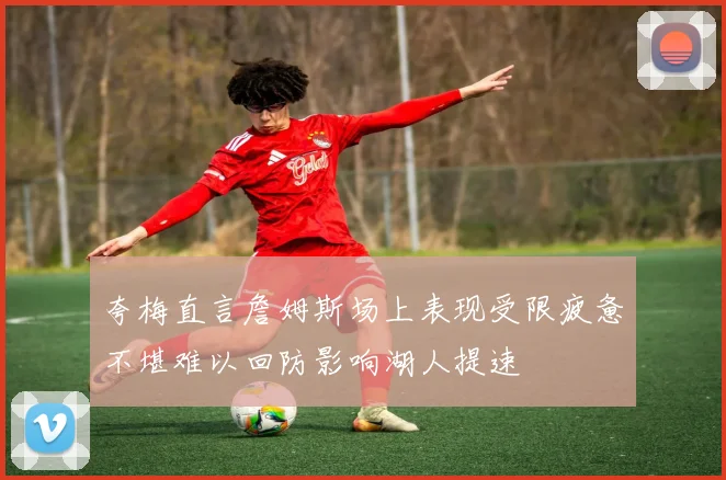 夸梅直言詹姆斯场上表现受限疲惫不堪难以回防影响湖人提速