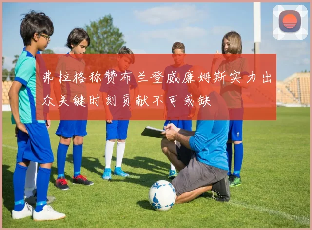 弗拉格称赞布兰登威廉姆斯实力出众关键时刻贡献不可或缺