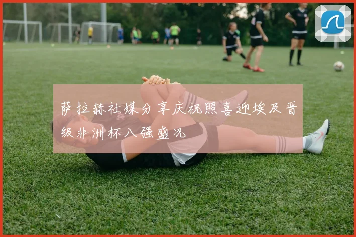 萨拉赫社媒分享庆祝照喜迎埃及晋级非洲杯八强盛况