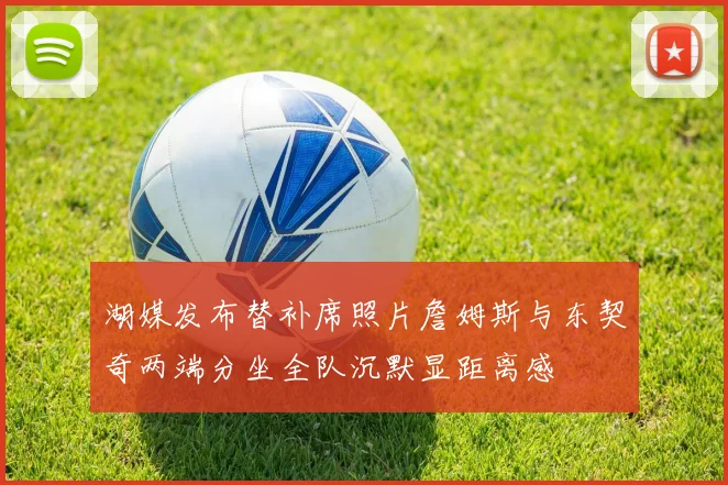湖媒发布替补席照片詹姆斯与东契奇两端分坐全队沉默显距离感