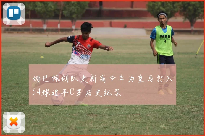 姆巴佩创队史新高今年为皇马打入54球追平C罗历史纪录