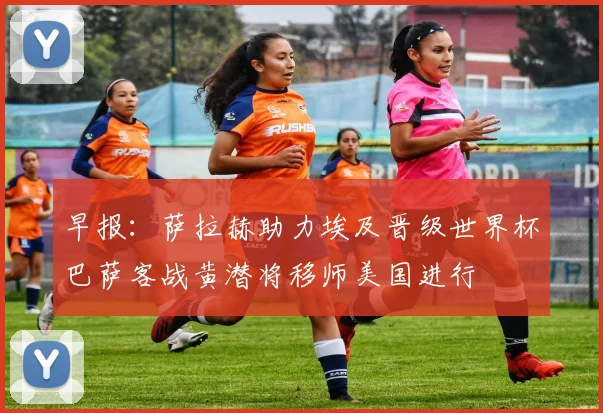 早报：萨拉赫助力埃及晋级世界杯巴萨客战黄潜将移师美国进行