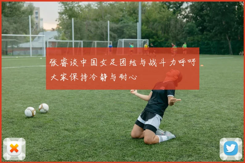 张睿谈中国女足团结与战斗力呼吁大家保持冷静与耐心