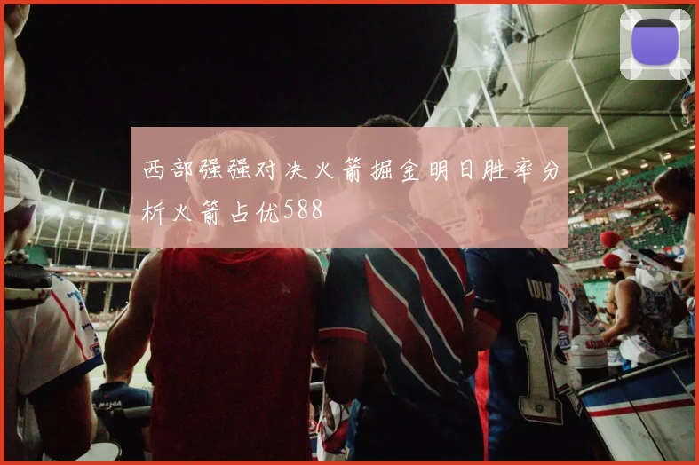 西部强强对决火箭掘金明日胜率分析火箭占优588