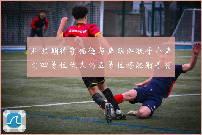 科尔期待霍福德与库明加联手小库打四号位伙夫打五号位搭配射手将极具观赏性